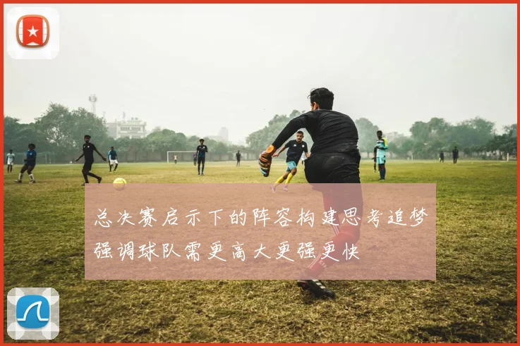 总决赛启示下的阵容构建思考追梦强调球队需更高大更强更快