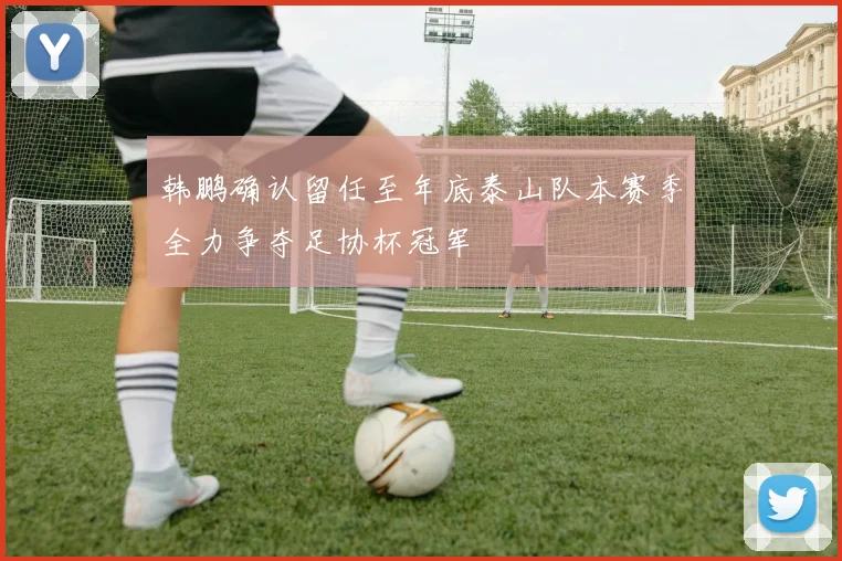 韩鹏确认留任至年底泰山队本赛季全力争夺足协杯冠军