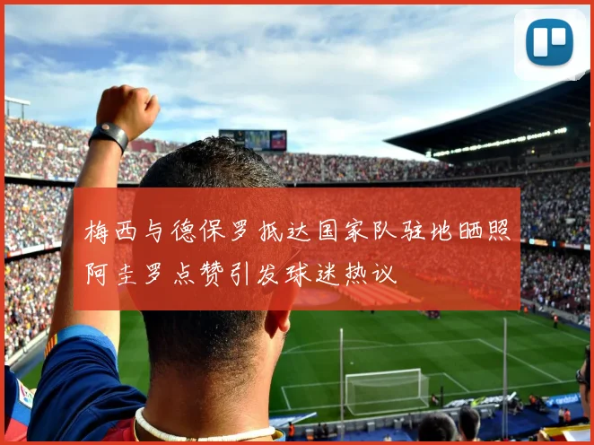 梅西与德保罗抵达国家队驻地晒照阿圭罗点赞引发球迷热议