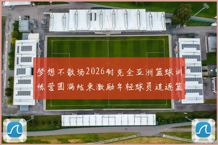 梦想不散场2026耐克全亚洲篮球训练营圆满结束激励年轻球员追逐篮球梦想