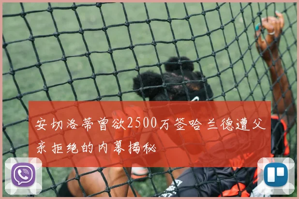 安切洛蒂曾欲2500万签哈兰德遭父亲拒绝的内幕揭秘