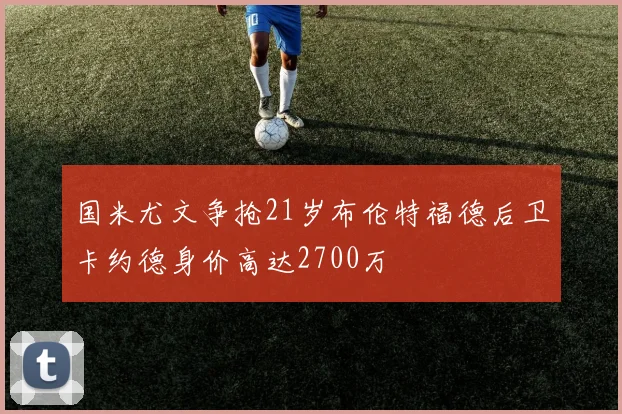 国米尤文争抢21岁布伦特福德后卫卡约德身价高达2700万