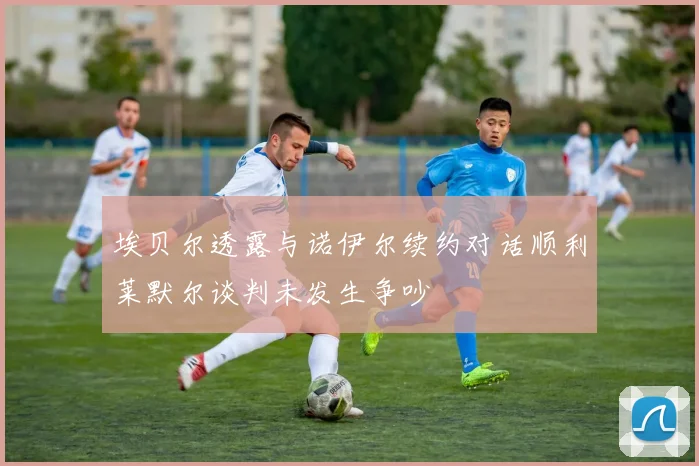 埃贝尔透露与诺伊尔续约对话顺利莱默尔谈判未发生争吵
