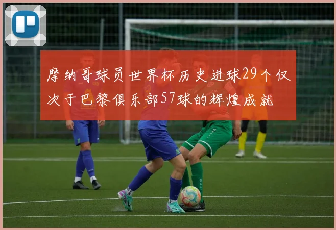 摩纳哥球员世界杯历史进球29个仅次于巴黎俱乐部57球的辉煌成就