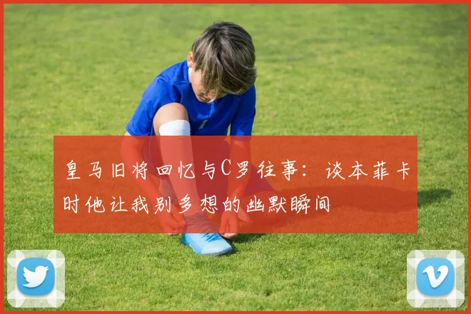 皇马旧将回忆与C罗往事：谈本菲卡时他让我别多想的幽默瞬间