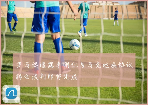 罗马诺透露李刚仁与马竞达成协议转会谈判即将完成