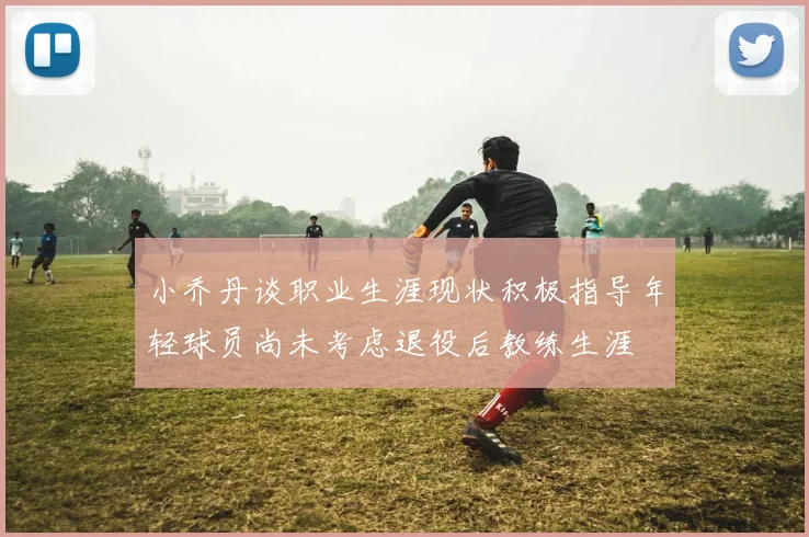 小乔丹谈职业生涯现状积极指导年轻球员尚未考虑退役后教练生涯
