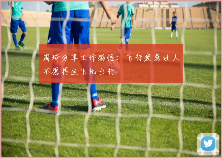 周琦分享工作感悟：飞行疲惫让人不愿再坐飞机出行