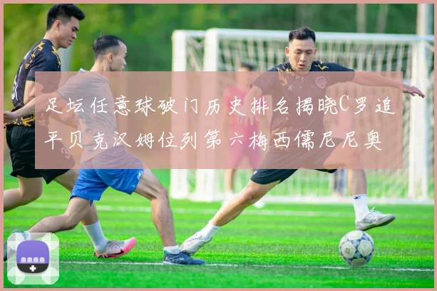 足坛任意球破门历史排名揭晓C罗追平贝克汉姆位列第六梅西儒尼尼奥称霸前两名
