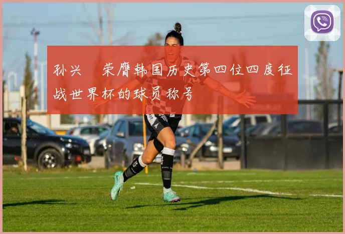 孙兴慜荣膺韩国历史第四位四度征战世界杯的球员称号
