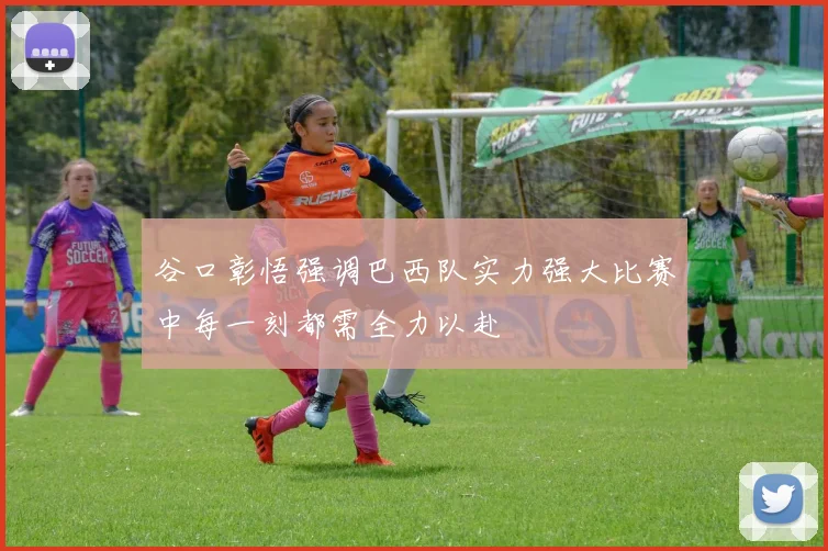 谷口彰悟强调巴西队实力强大比赛中每一刻都需全力以赴
