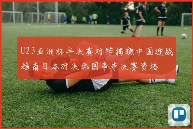 U23亚洲杯半决赛对阵揭晓中国迎战越南日本对决韩国争夺决赛资格