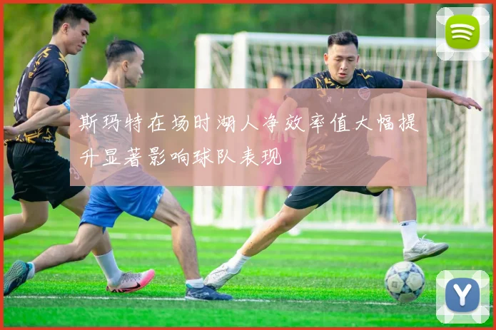 斯玛特在场时湖人净效率值大幅提升显著影响球队表现