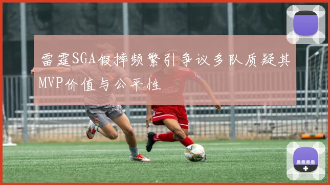 雷霆SGA假摔频繁引争议多队质疑其MVP价值与公平性