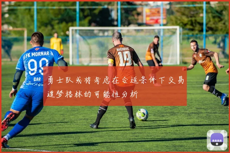 勇士队或将考虑在合适条件下交易追梦格林的可能性分析