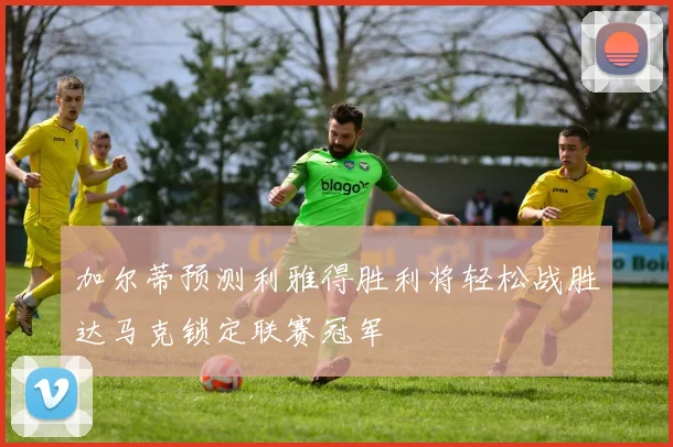 加尔蒂预测利雅得胜利将轻松战胜达马克锁定联赛冠军