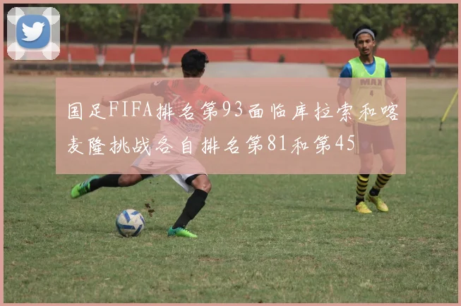 国足FIFA排名第93面临库拉索和喀麦隆挑战各自排名第81和第45