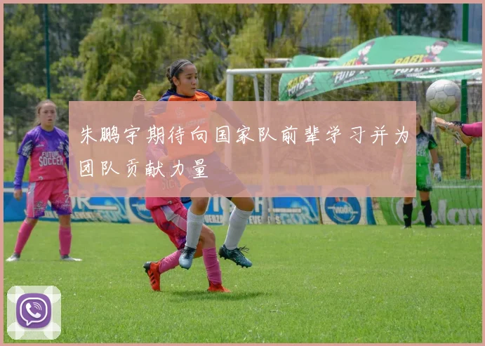 朱鹏宇期待向国家队前辈学习并为团队贡献力量