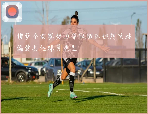 穆萨季前赛努力争取留队但阿莫林偏爱其他球员类型